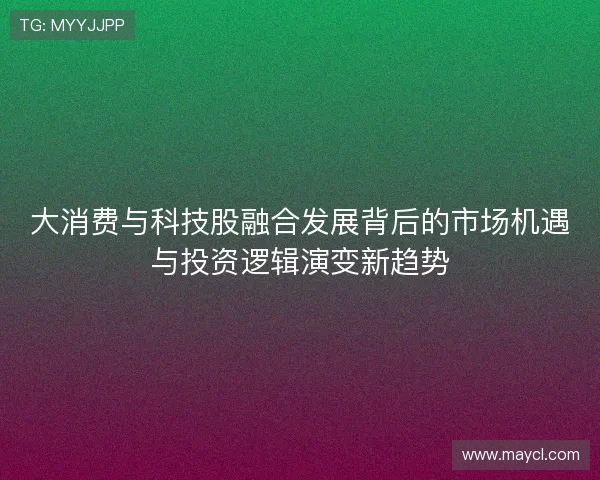 大消费与科技股融合发展背后的市场机遇与投资逻辑演变新趋势 大消费与科技股融合发展背后的市场机遇与投资逻辑演变新趋势